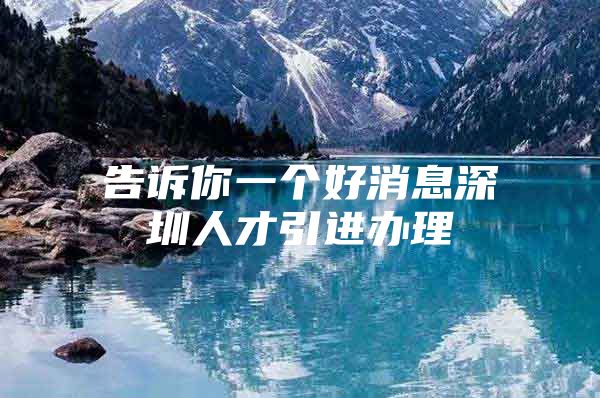 告诉你一个好消息深圳人才引进办理