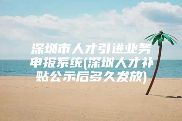 深圳市人才引进业务申报系统(深圳人才补贴公示后多久发放)