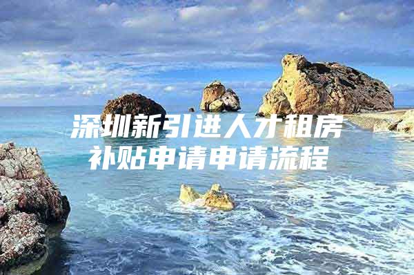 深圳新引进人才租房补贴申请申请流程
