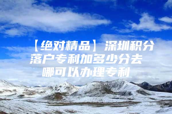 【绝对精品】深圳积分落户专利加多少分去哪可以办理专利