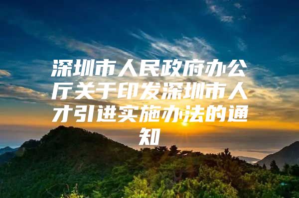 深圳市人民政府办公厅关于印发深圳市人才引进实施办法的通知