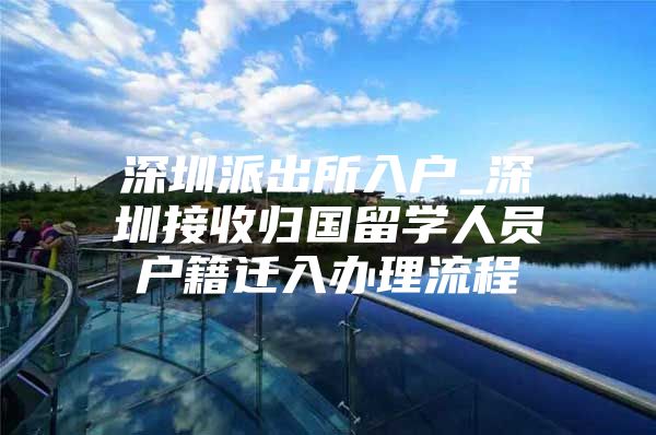 深圳派出所入户_深圳接收归国留学人员户籍迁入办理流程