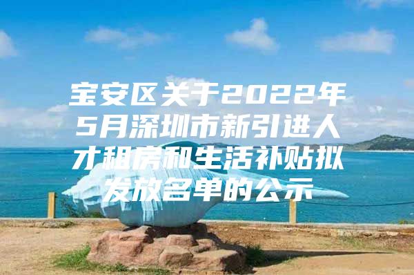 宝安区关于2022年5月深圳市新引进人才租房和生活补贴拟发放名单的公示