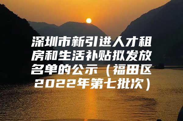 深圳市新引进人才租房和生活补贴拟发放名单的公示（福田区2022年第七批次）
