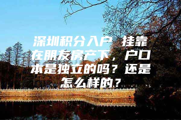 深圳积分入户 挂靠在朋友房产下，户口本是独立的吗？还是怎么样的？