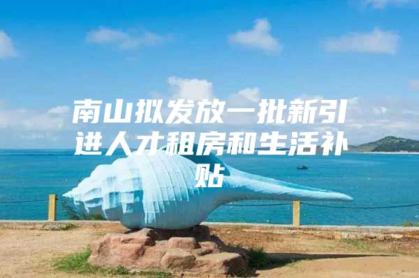 南山拟发放一批新引进人才租房和生活补贴