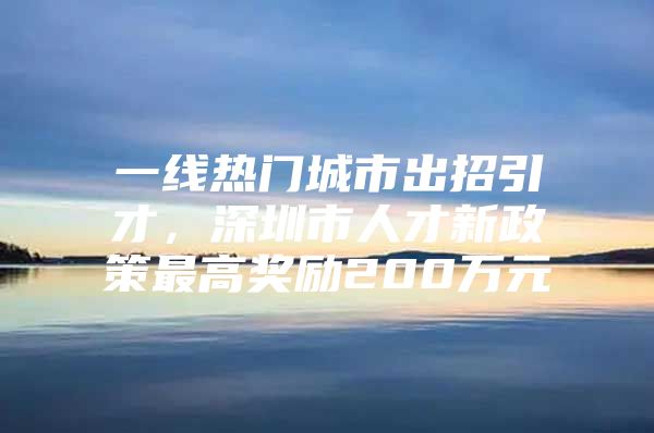 一线热门城市出招引才，深圳市人才新政策最高奖励200万元