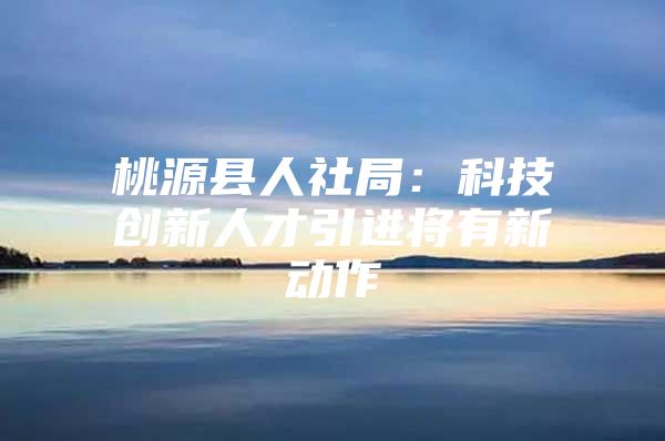 桃源县人社局：科技创新人才引进将有新动作