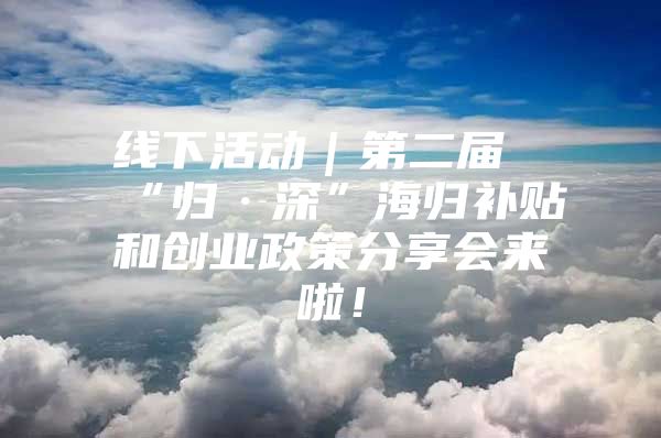 线下活动｜第二届“归·深”海归补贴和创业政策分享会来啦！