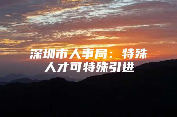深圳市人事局：特殊人才可特殊引进