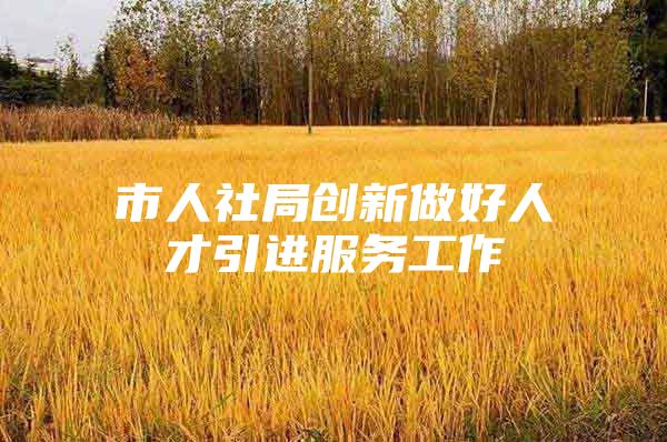 市人社局创新做好人才引进服务工作