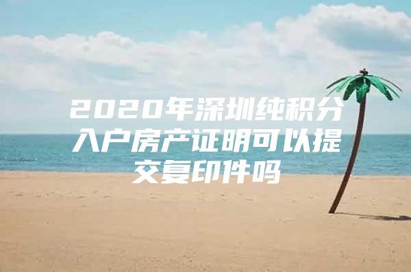 2020年深圳纯积分入户房产证明可以提交复印件吗