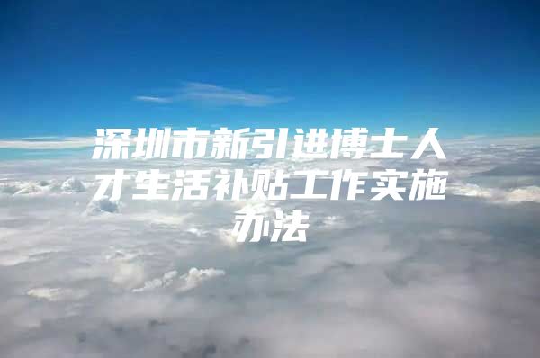深圳市新引进博士人才生活补贴工作实施办法