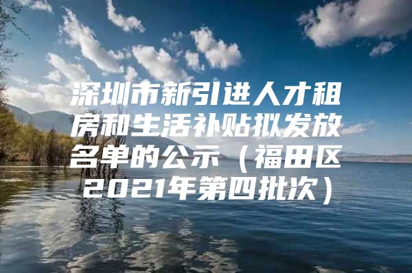 深圳市新引进人才租房和生活补贴拟发放名单的公示（福田区2021年第四批次）