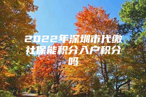 2022年深圳市代缴社保能积分入户积分吗
