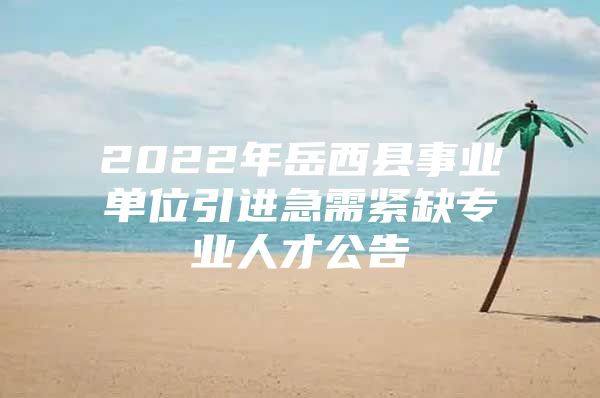 2022年岳西县事业单位引进急需紧缺专业人才公告
