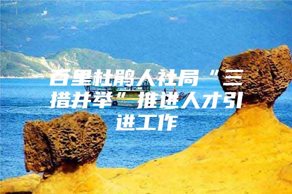 百里杜鹃人社局“三措并举”推进人才引进工作