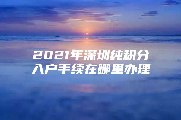 2021年深圳纯积分入户手续在哪里办理