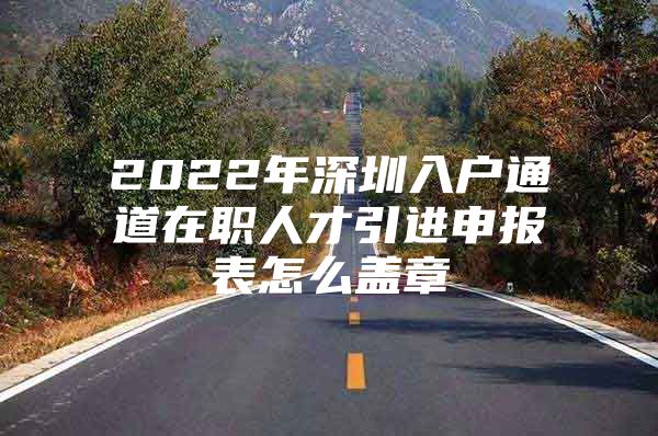 2022年深圳入户通道在职人才引进申报表怎么盖章