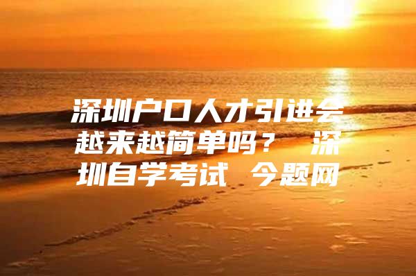 深圳户口人才引进会越来越简单吗？ 深圳自学考试 今题网
