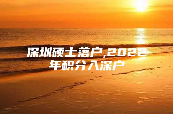 深圳硕士落户,2022年积分入深户
