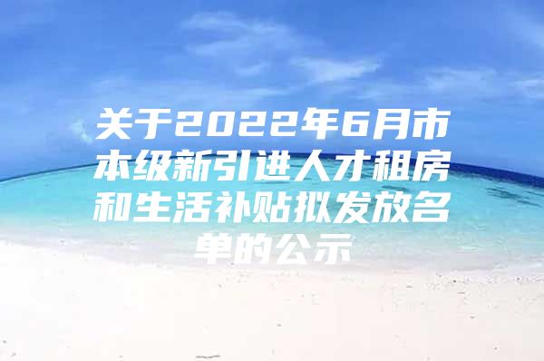 关于2022年6月市本级新引进人才租房和生活补贴拟发放名单的公示