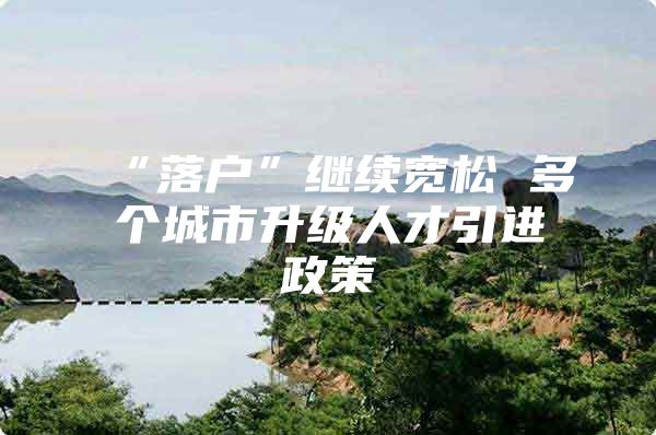 “落户”继续宽松 多个城市升级人才引进政策