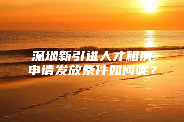 深圳新引进人才租房申请发放条件如何呢？