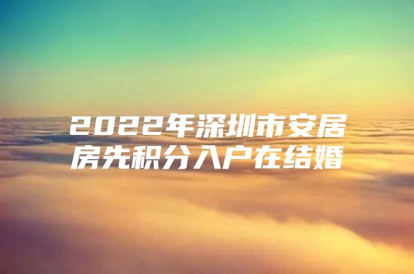 2022年深圳市安居房先积分入户在结婚