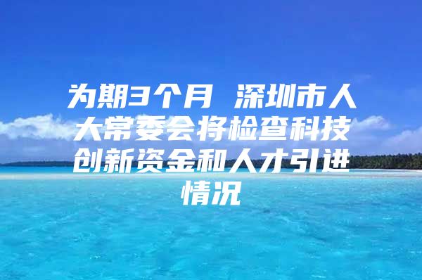 为期3个月 深圳市人大常委会将检查科技创新资金和人才引进情况