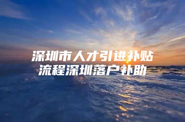 深圳市人才引进补贴流程深圳落户补助