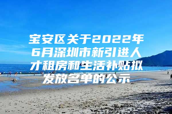 宝安区关于2022年6月深圳市新引进人才租房和生活补贴拟发放名单的公示