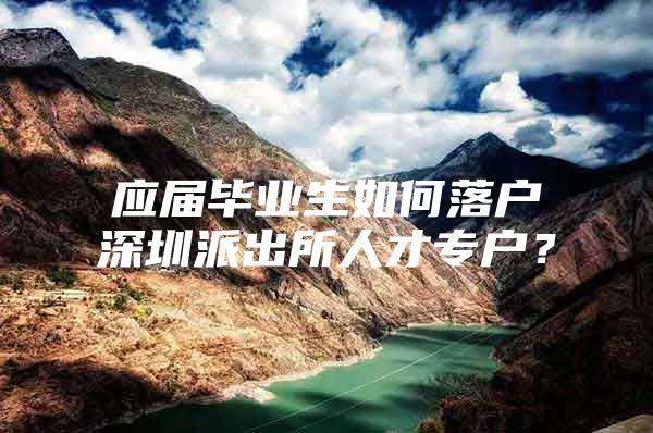 应届毕业生如何落户深圳派出所人才专户？