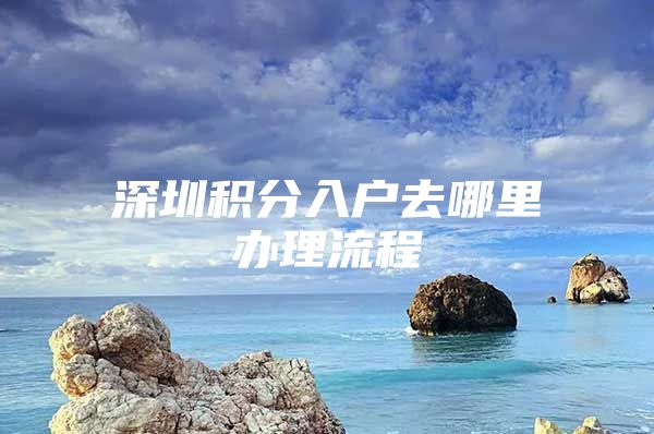 深圳积分入户去哪里办理流程