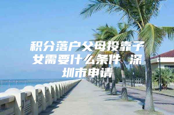 积分落户父母投靠子女需要什么条件 深圳市申请