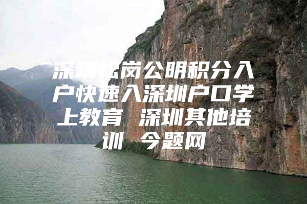 深圳松岗公明积分入户快速入深圳户口学上教育 深圳其他培训 今题网