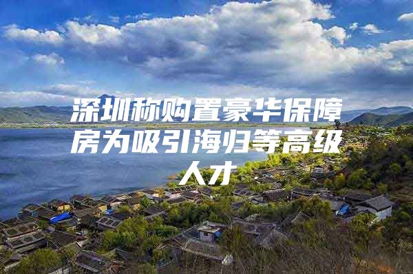 深圳称购置豪华保障房为吸引海归等高级人才