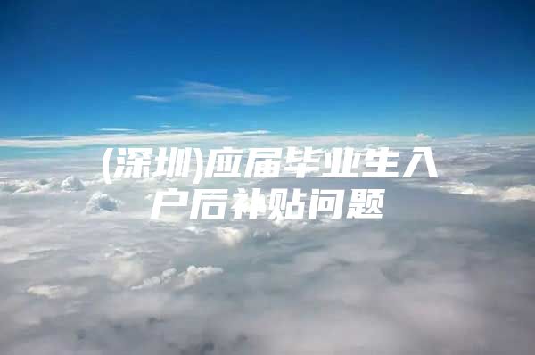 (深圳)应届毕业生入户后补贴问题
