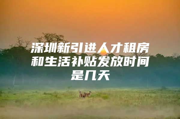 深圳新引进人才租房和生活补贴发放时间是几天