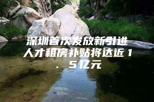 深圳首次发放新引进人才租房补贴将达近１．５亿元
