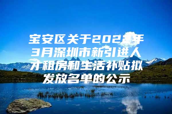 宝安区关于2022年3月深圳市新引进人才租房和生活补贴拟发放名单的公示