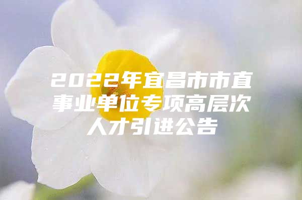 2022年宜昌市市直事业单位专项高层次人才引进公告