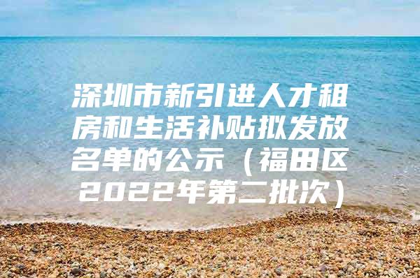 深圳市新引进人才租房和生活补贴拟发放名单的公示（福田区2022年第二批次）