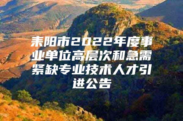 耒阳市2022年度事业单位高层次和急需紧缺专业技术人才引进公告