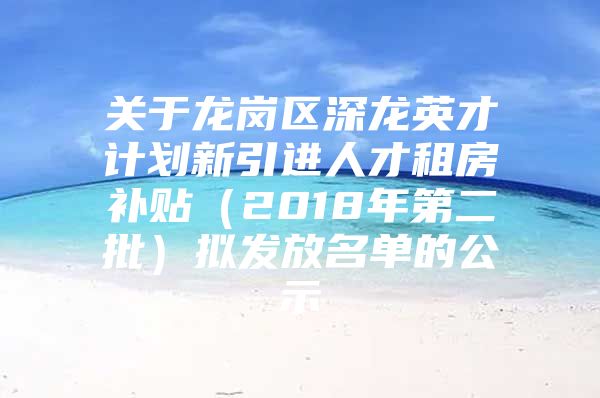 关于龙岗区深龙英才计划新引进人才租房补贴（2018年第二批）拟发放名单的公示