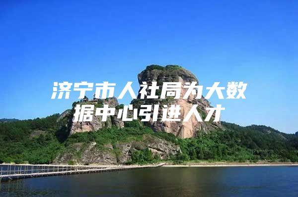济宁市人社局为大数据中心引进人才