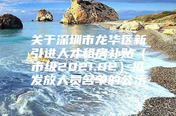 关于深圳市龙华区新引进人才租房补贴（市级2021.02）拟发放人员名单的公示