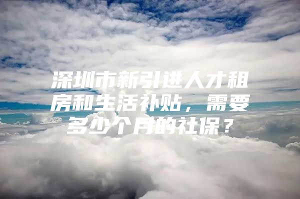 深圳市新引进人才租房和生活补贴，需要多少个月的社保？