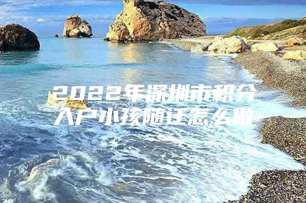 2022年深圳市积分入户小孩随迁怎么做