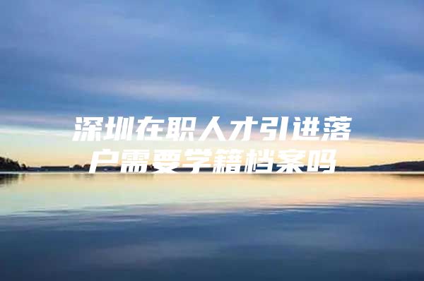 深圳在职人才引进落户需要学籍档案吗